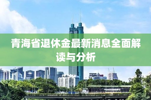 青海省退休金最新消息全面解讀與分析