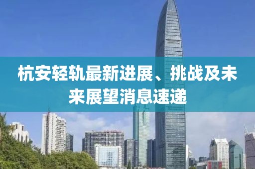 杭安輕軌最新進(jìn)展、挑戰(zhàn)及未來展望消息速遞