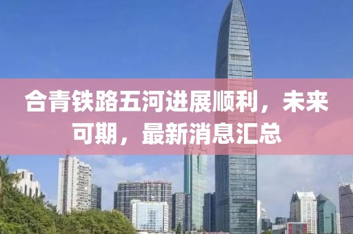 合青鐵路五河進(jìn)展順利，未來(lái)可期，最新消息匯總