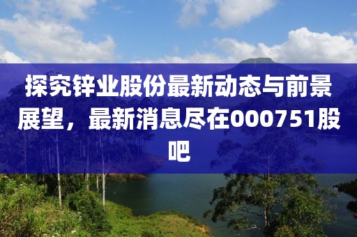 探究鋅業(yè)股份最新動態(tài)與前景展望，最新消息盡在000751股吧