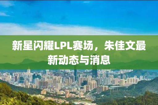 新星閃耀LPL賽場，朱佳文最新動態(tài)與消息