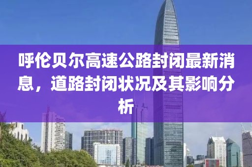 呼倫貝爾高速公路封閉最新消息，道路封閉狀況及其影響分析