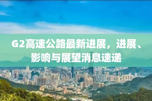 G2高速公路最新進(jìn)展，進(jìn)展、影響與展望消息速遞