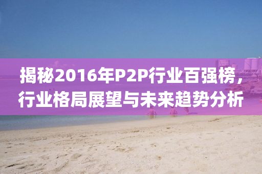揭秘2016年P(guān)2P行業(yè)百強(qiáng)榜，行業(yè)格局展望與未來趨勢分析