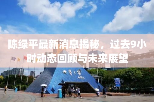 陳綠平最新消息揭秘，過去9小時動態(tài)回顧與未來展望