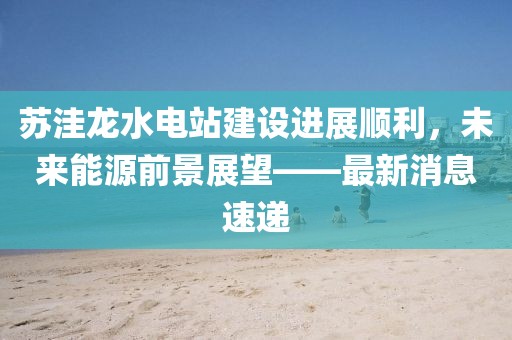 蘇洼龍水電站建設(shè)進(jìn)展順利，未來能源前景展望——最新消息速遞