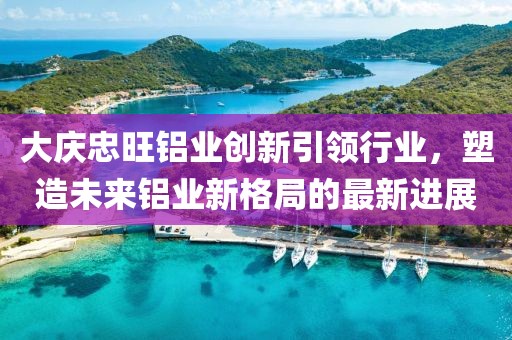 大慶忠旺鋁業(yè)創(chuàng)新引領(lǐng)行業(yè)，塑造未來鋁業(yè)新格局的最新進(jìn)展