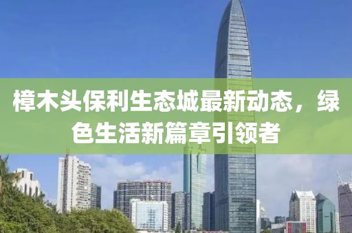 樟木頭保利生態(tài)城最新動態(tài)，綠色生活新篇章引領(lǐng)者