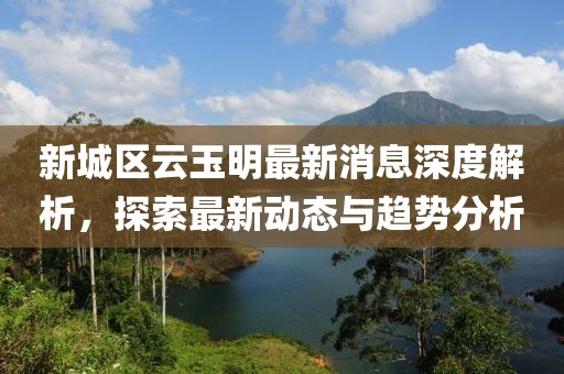 新城區(qū)云玉明最新消息深度解析，探索最新動態(tài)與趨勢分析