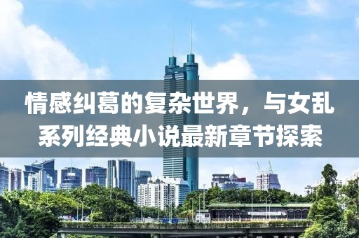 情感糾葛的復(fù)雜世界，與女亂系列經(jīng)典小說最新章節(jié)探索