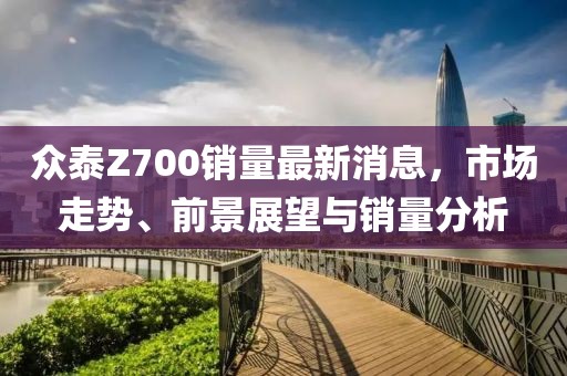 眾泰Z700銷量最新消息，市場走勢、前景展望與銷量分析