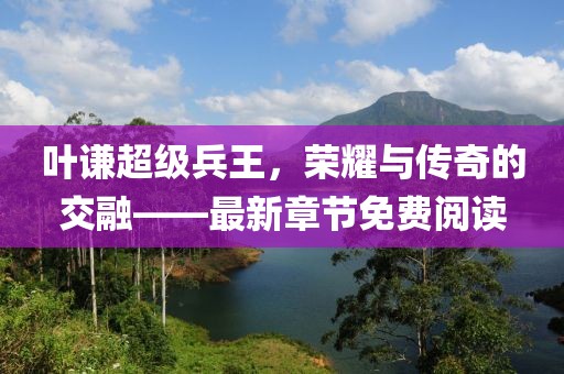 葉謙超級兵王，榮耀與傳奇的交融——最新章節(jié)免費閱讀