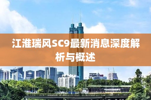 江淮瑞風(fēng)SC9最新消息深度解析與概述