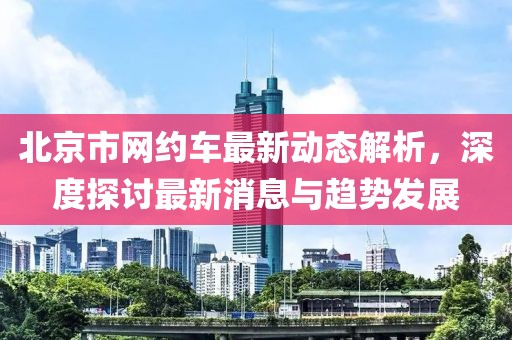北京市網(wǎng)約車(chē)最新動(dòng)態(tài)解析，深度探討最新消息與趨勢(shì)發(fā)展