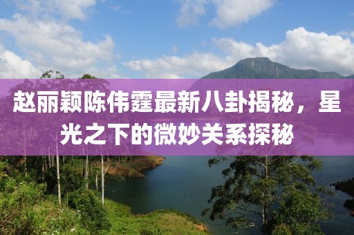 趙麗穎陳偉霆最新八卦揭秘，星光之下的微妙關(guān)系探秘