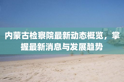 內(nèi)蒙古檢察院最新動(dòng)態(tài)概覽，掌握最新消息與發(fā)展趨勢(shì)