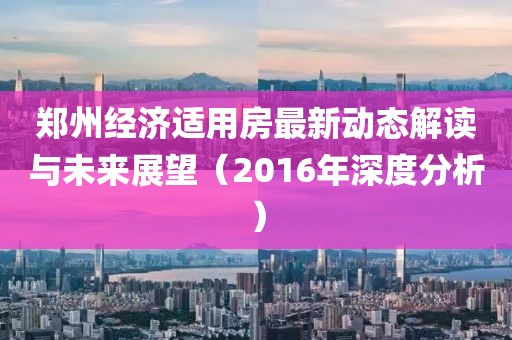 鄭州經(jīng)濟(jì)適用房最新動(dòng)態(tài)解讀與未來展望（2016年深度分析）