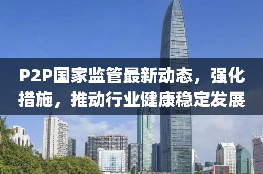 P2P國家監(jiān)管最新動態(tài)，強化措施，推動行業(yè)健康穩(wěn)定發(fā)展