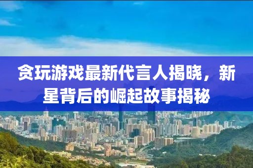 貪玩游戲最新代言人揭曉，新星背后的崛起故事揭秘