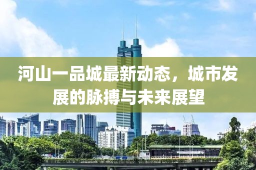 河山一品城最新動(dòng)態(tài)，城市發(fā)展的脈搏與未來展望