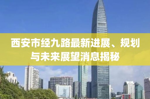 西安市經(jīng)九路最新進(jìn)展、規(guī)劃與未來(lái)展望消息揭秘