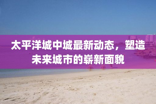 太平洋城中城最新動態(tài)，塑造未來城市的嶄新面貌