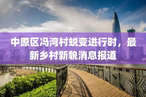 中原區(qū)馮灣村蛻變進行時，最新鄉(xiāng)村新貌消息報道