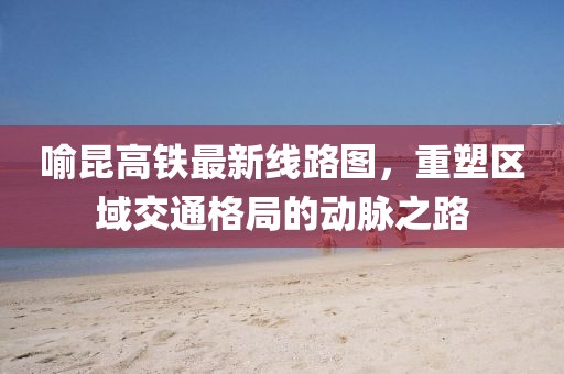 喻昆高鐵最新線路圖，重塑區(qū)域交通格局的動脈之路