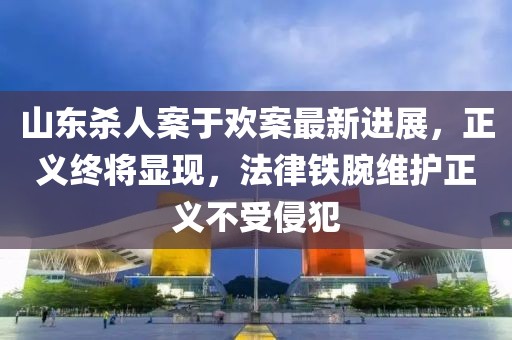 山東殺人案于歡案最新進展，正義終將顯現(xiàn)，法律鐵腕維護正義不受侵犯