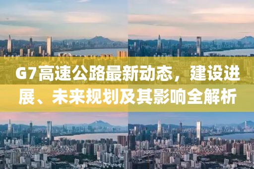 G7高速公路最新動(dòng)態(tài)，建設(shè)進(jìn)展、未來規(guī)劃及其影響全解析