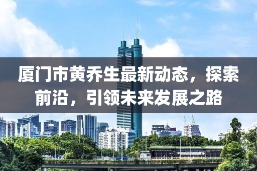 廈門市黃喬生最新動態(tài)，探索前沿，引領(lǐng)未來發(fā)展之路