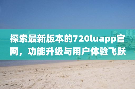 探索最新版本的720luapp官網(wǎng)，功能升級與用戶體驗飛躍