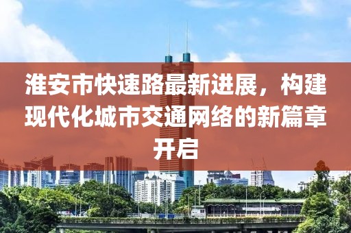 淮安市快速路最新進(jìn)展，構(gòu)建現(xiàn)代化城市交通網(wǎng)絡(luò)的新篇章開啟
