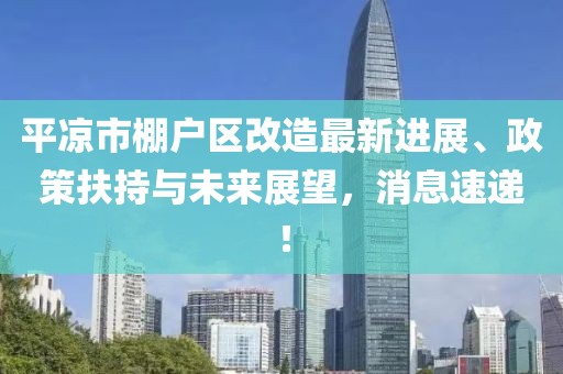 平?jīng)鍪信飸魠^(qū)改造最新進(jìn)展、政策扶持與未來展望，消息速遞！