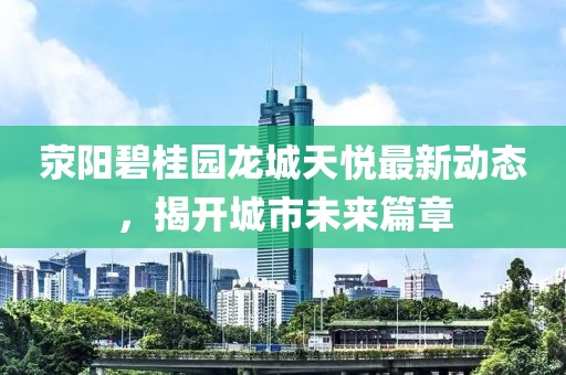 滎陽碧桂園龍城天悅最新動態(tài)，揭開城市未來篇章