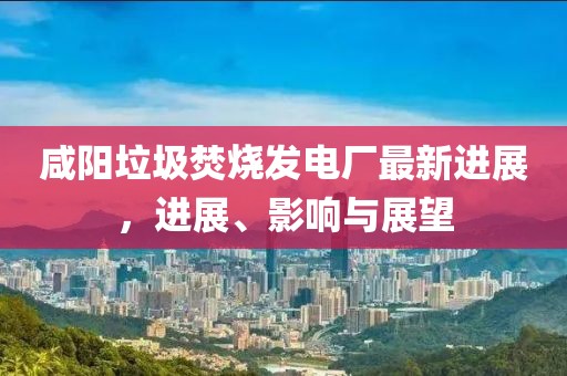咸陽垃圾焚燒發(fā)電廠最新進(jìn)展，進(jìn)展、影響與展望