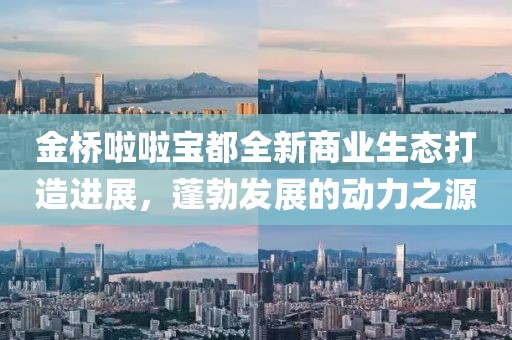 金橋啦啦寶都全新商業(yè)生態(tài)打造進(jìn)展，蓬勃發(fā)展的動力之源