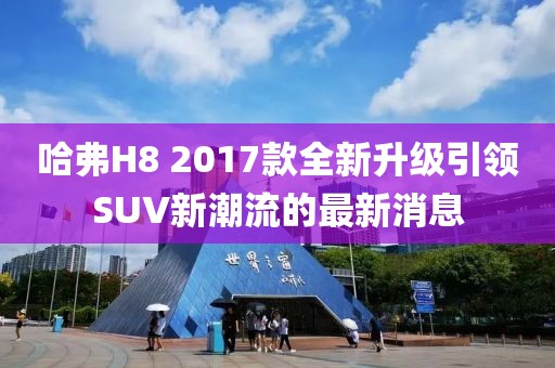 哈弗H8 2017款全新升級(jí)引領(lǐng)SUV新潮流的最新消息
