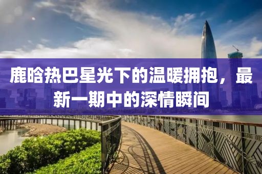 鹿晗熱巴星光下的溫暖擁抱，最新一期中的深情瞬間
