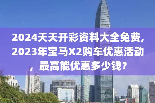 2024天天開(kāi)彩資料大全免費(fèi),2023年寶馬X2購(gòu)車優(yōu)惠活動(dòng)，最高能優(yōu)惠多少錢？