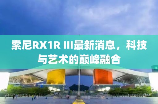 索尼RX1R III最新消息，科技與藝術(shù)的巔峰融合