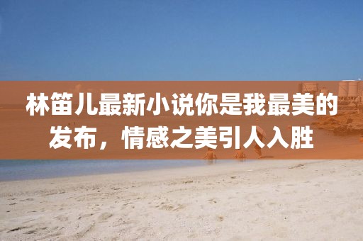 林笛兒最新小說你是我最美的發(fā)布，情感之美引人入勝