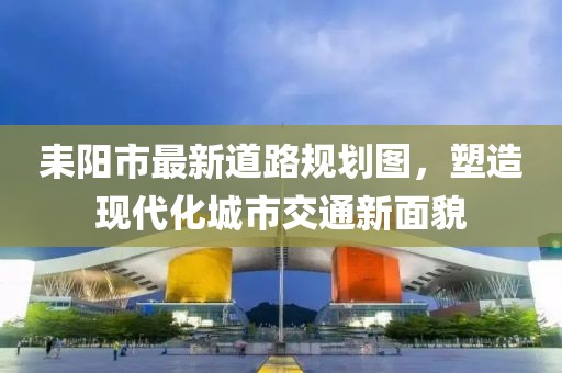 耒陽市最新道路規(guī)劃圖，塑造現(xiàn)代化城市交通新面貌