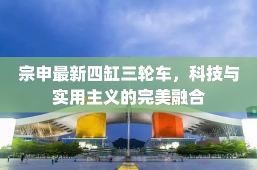 宗申最新四缸三輪車，科技與實用主義的完美融合