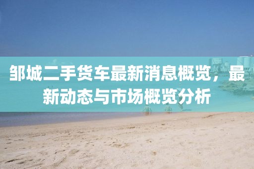 鄒城二手貨車最新消息概覽，最新動(dòng)態(tài)與市場(chǎng)概覽分析