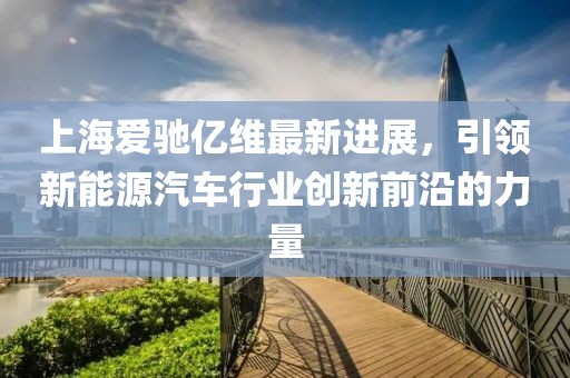 上海愛(ài)馳億維最新進(jìn)展，引領(lǐng)新能源汽車行業(yè)創(chuàng)新前沿的力量