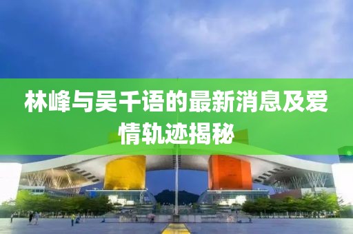 林峰與吳千語的最新消息及愛情軌跡揭秘