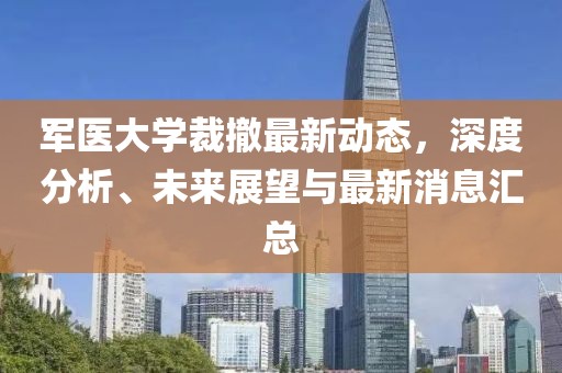 軍醫(yī)大學(xué)裁撤最新動態(tài)，深度分析、未來展望與最新消息匯總