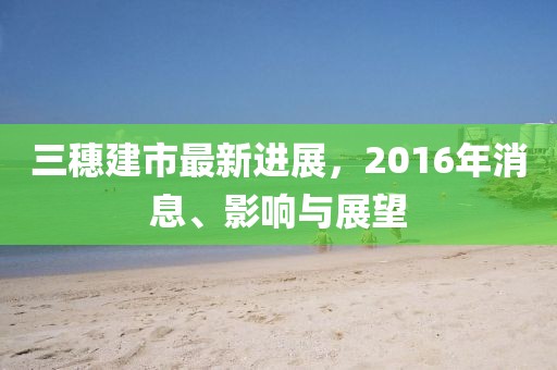 三穗建市最新進展，2016年消息、影響與展望