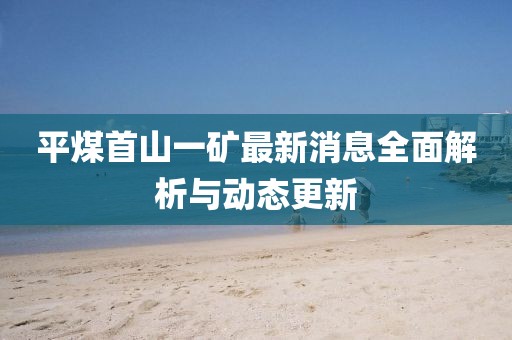 平煤首山一礦最新消息全面解析與動態(tài)更新